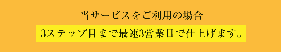 当サービスをご利用の場合 4ステップ目まで最速3営業日で仕上げます。