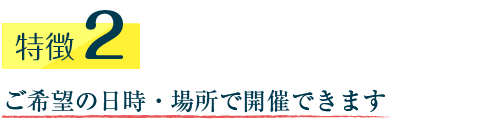 特徴2　特徴2　ご希望の日時・場所で開催できます